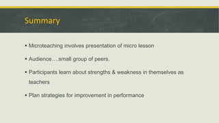 Summary
 Microteaching involves presentation of micro lesson
 Audience….small group of peers.
 Participants learn about strengths & weakness in themselves as
teachers
 Plan strategies for improvement in performance
 