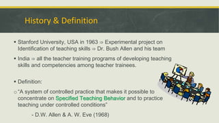 History & Definition
 Stanford University, USA in 1963 ⇒ Experimental project on
Identification of teaching skills ⇒ Dr. Bush Allen and his team
 India ⇒ all the teacher training programs of developing teaching
skills and competencies among teacher trainees.
 Definition:
o“A system of controlled practice that makes it possible to
concentrate on Specified Teaching Behavior and to practice
teaching under controlled conditions”
- D.W. Allen & A. W. Eve (1968)
 