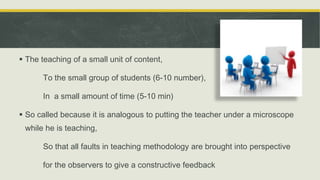  The teaching of a small unit of content,
To the small group of students (6-10 number),
In a small amount of time (5-10 min)
 So called because it is analogous to putting the teacher under a microscope
while he is teaching,
So that all faults in teaching methodology are brought into perspective
for the observers to give a constructive feedback
 