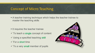 Concept of Micro Teaching
 A teacher training technique which helps the teacher trainee to
master the teaching skills
 It requires the teacher trainee
 To teach a single concept of content
 Using a specified teaching skill
 For a short time
 To a very small member of pupils
 