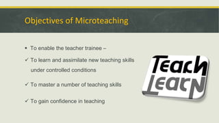 Objectives of Microteaching
 To enable the teacher trainee –
 To learn and assimilate new teaching skills
under controlled conditions
 To master a number of teaching skills
 To gain confidence in teaching
 