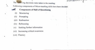 -
..
.
The ,,
ving decisions ,vere taken in the 111eeting:
1. Follo,ving co1nponents of Micro-teaching skills have been decidoo:
~
(i)
(ii)
(iii)
(iv)
(v)
(vi)
Components of Skill of Questioning
Structuring
Pron1pting
Redirection
Refocusing
Seeking further inforn1ation
Increasing critical avvareness
(vii) FJuency
 