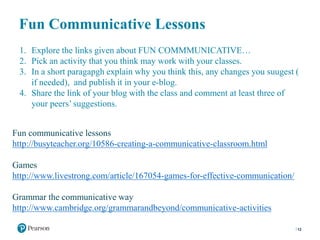 Fun Communicative Lessons
12
1. Explore the links given about FUN COMMMUNICATIVE…
2. Pick an activity that you think may work with your classes.
3. In a short paragapgh explain why you think this, any changes you suugest (
if needed), and publish it in your e-blog.
4. Share the link of your blog with the class and comment at least three of
your peers’ suggestions.
Fun communicative lessons
http://busyteacher.org/10586-creating-a-communicative-classroom.html
Games
http://www.livestrong.com/article/167054-games-for-effective-communication/
Grammar the communicative way
http://www.cambridge.org/grammarandbeyond/communicative-activities
 