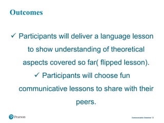 Outcomes
 Participants will deliver a language lesson
to show understanding of theoretical
aspects covered so far( flipped lesson).
 Participants will choose fun
communicative lessons to share with their
peers.
3Communicative Grammar
 