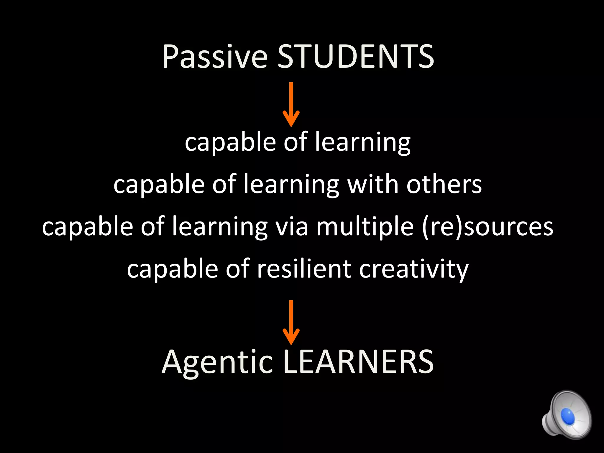 Passive STUDENTS
capable of learning
capable of learning with others
capable of learning via multiple (re)sources
capable of resilient creativity
Agentic LEARNERS
 