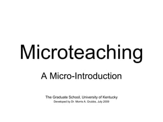 Microteaching 
A Micro-Introduction 
The Graduate School, University of Kentucky 
Developed by Dr. Morris A. Grubbs, July 2009 
 