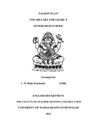 “LESSON PLAN”

         VOCABULARY FOR GRADE X

             SENIOR HIGH SCHOOL




                   Arranged by:

  1. Ni Made Kristianti           (3180)



            ENGLISH DEPARTMENT

THE FACULTY OF TEACHER TRAINING AND EDUCATION

 UNIVERSITY OF MAHASARASWATI DENPASAR

                          2011
 