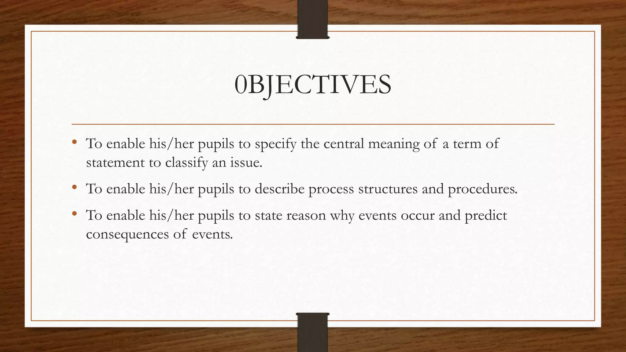 0BJECTIVES
• To enable his/her pupils to specify the central meaning of a term of
statement to classify an issue.
• To enable his/her pupils to describe process structures and procedures.
• To enable his/her pupils to state reason why events occur and predict
consequences of events.
 