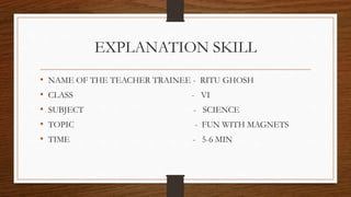 EXPLANATION SKILL
• NAME OF THE TEACHER TRAINEE - RITU GHOSH
• CLASS - VI
• SUBJECT - SCIENCE
• TOPIC - FUN WITH MAGNETS
• TIME - 5-6 MIN
 