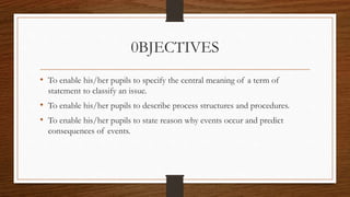 0BJECTIVES
• To enable his/her pupils to specify the central meaning of a term of
statement to classify an issue.
• To enable his/her pupils to describe process structures and procedures.
• To enable his/her pupils to state reason why events occur and predict
consequences of events.
 
