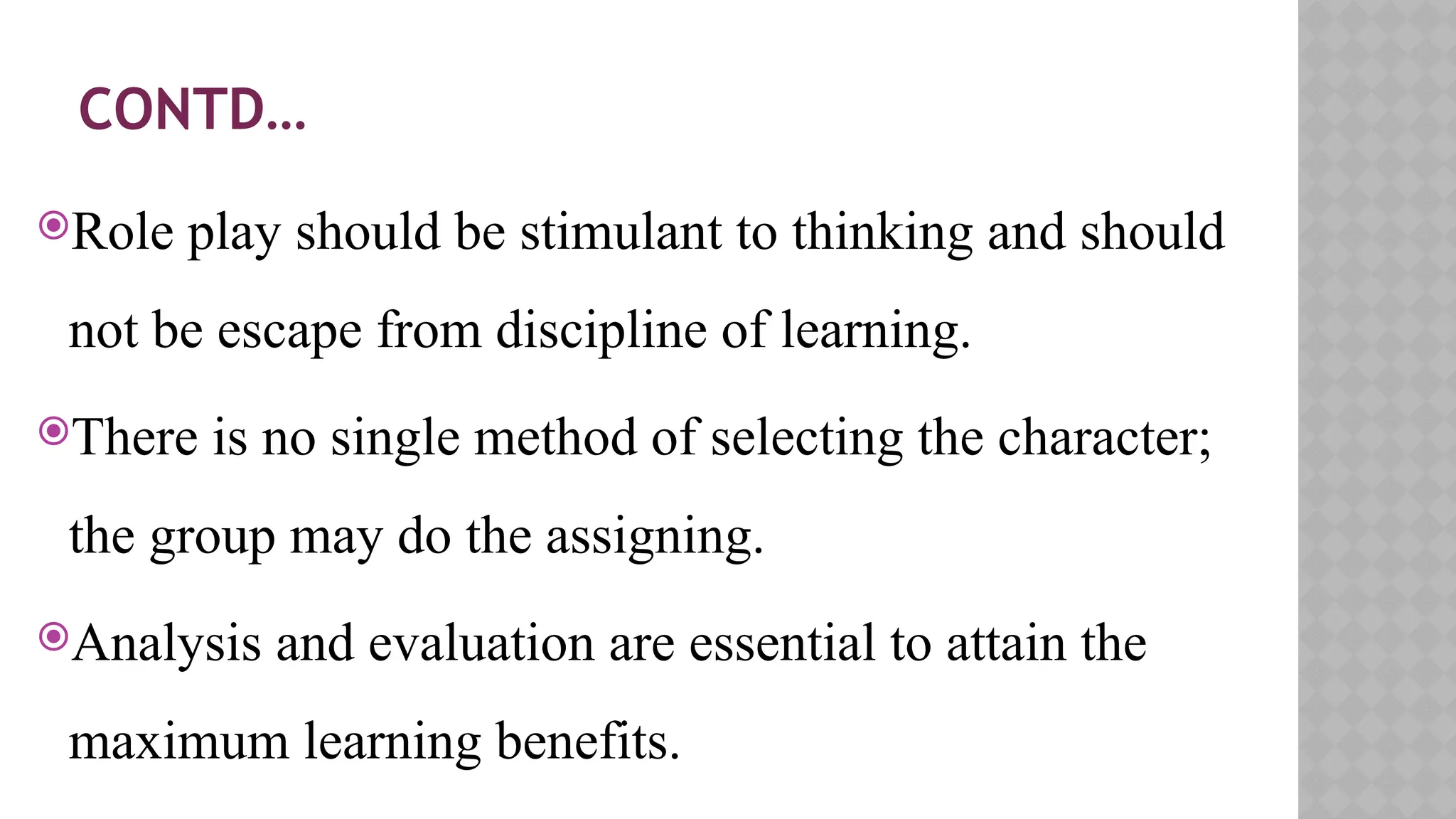 CONTD…
Role play should be stimulant to thinking and should
not be escape from discipline of learning.
There is no single method of selecting the character;
the group may do the assigning.
Analysis and evaluation are essential to attain the
maximum learning benefits.
 