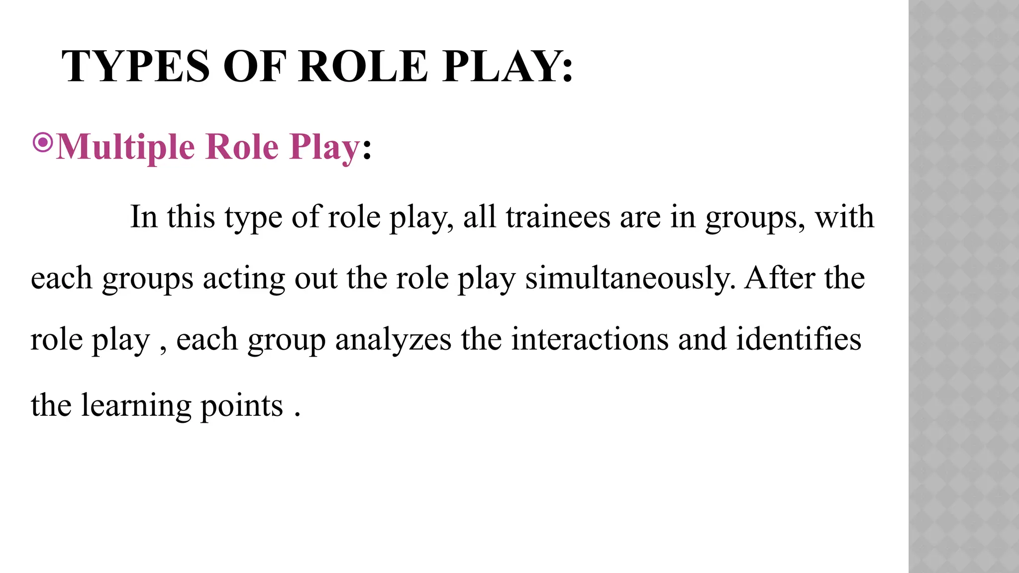 TYPES OF ROLE PLAY:
Multiple Role Play:
In this type of role play, all trainees are in groups, with
each groups acting out the role play simultaneously. After the
role play , each group analyzes the interactions and identifies
the learning points .
 