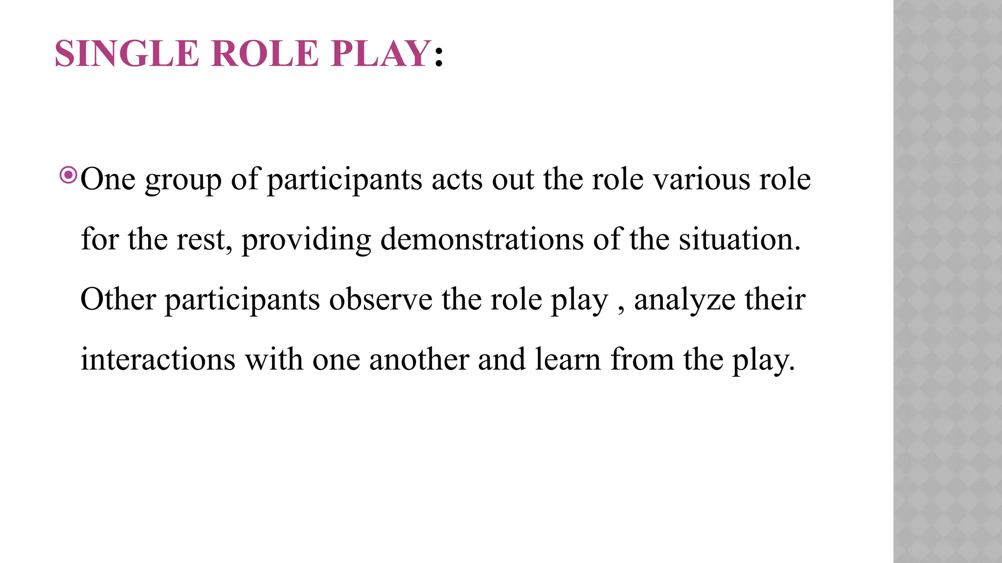 SINGLE ROLE PLAY:
One group of participants acts out the role various role
for the rest, providing demonstrations of the situation.
Other participants observe the role play , analyze their
interactions with one another and learn from the play.
 