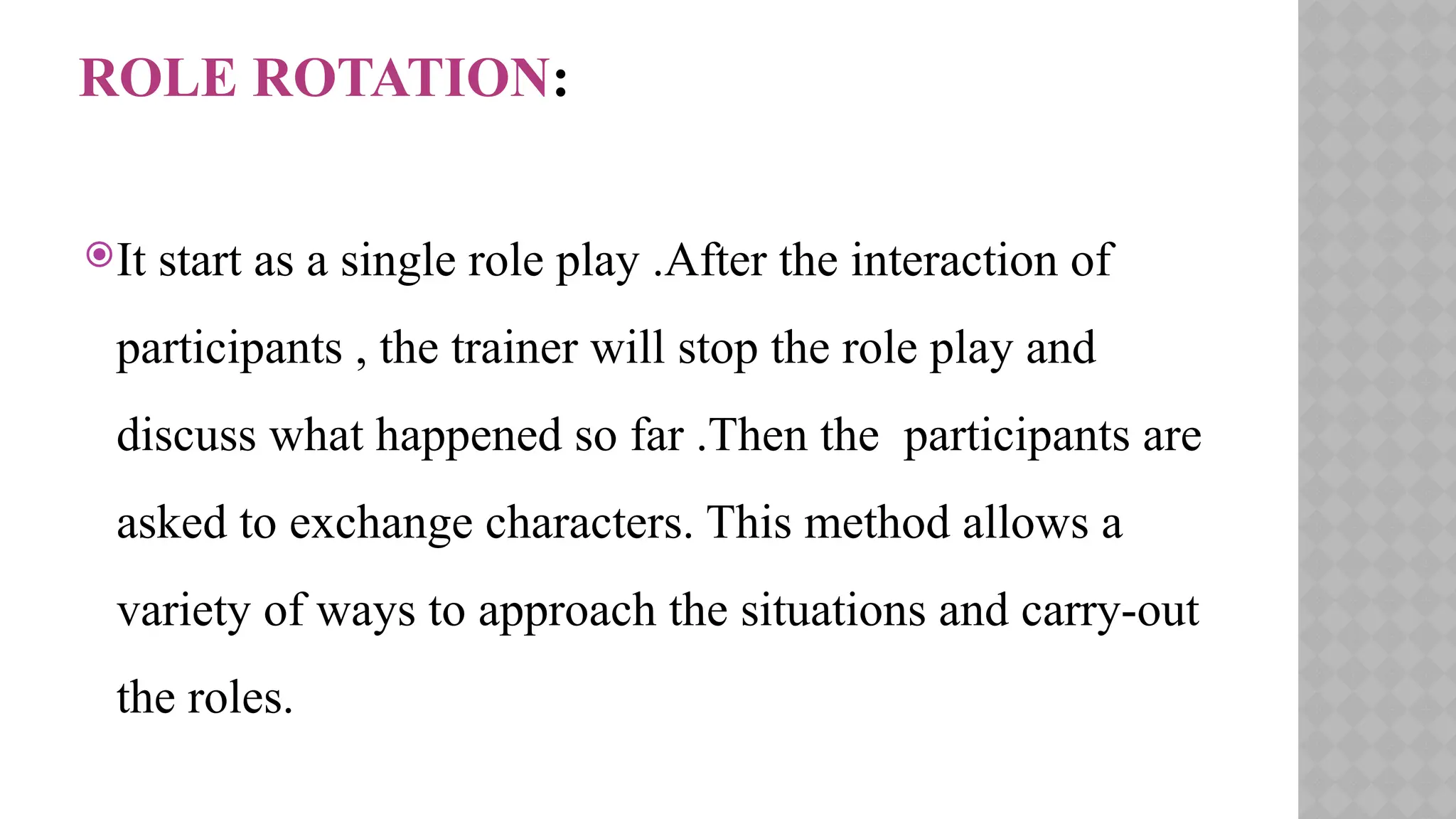 ROLE ROTATION:
It start as a single role play .After the interaction of
participants , the trainer will stop the role play and
discuss what happened so far .Then the participants are
asked to exchange characters. This method allows a
variety of ways to approach the situations and carry-out
the roles.
 