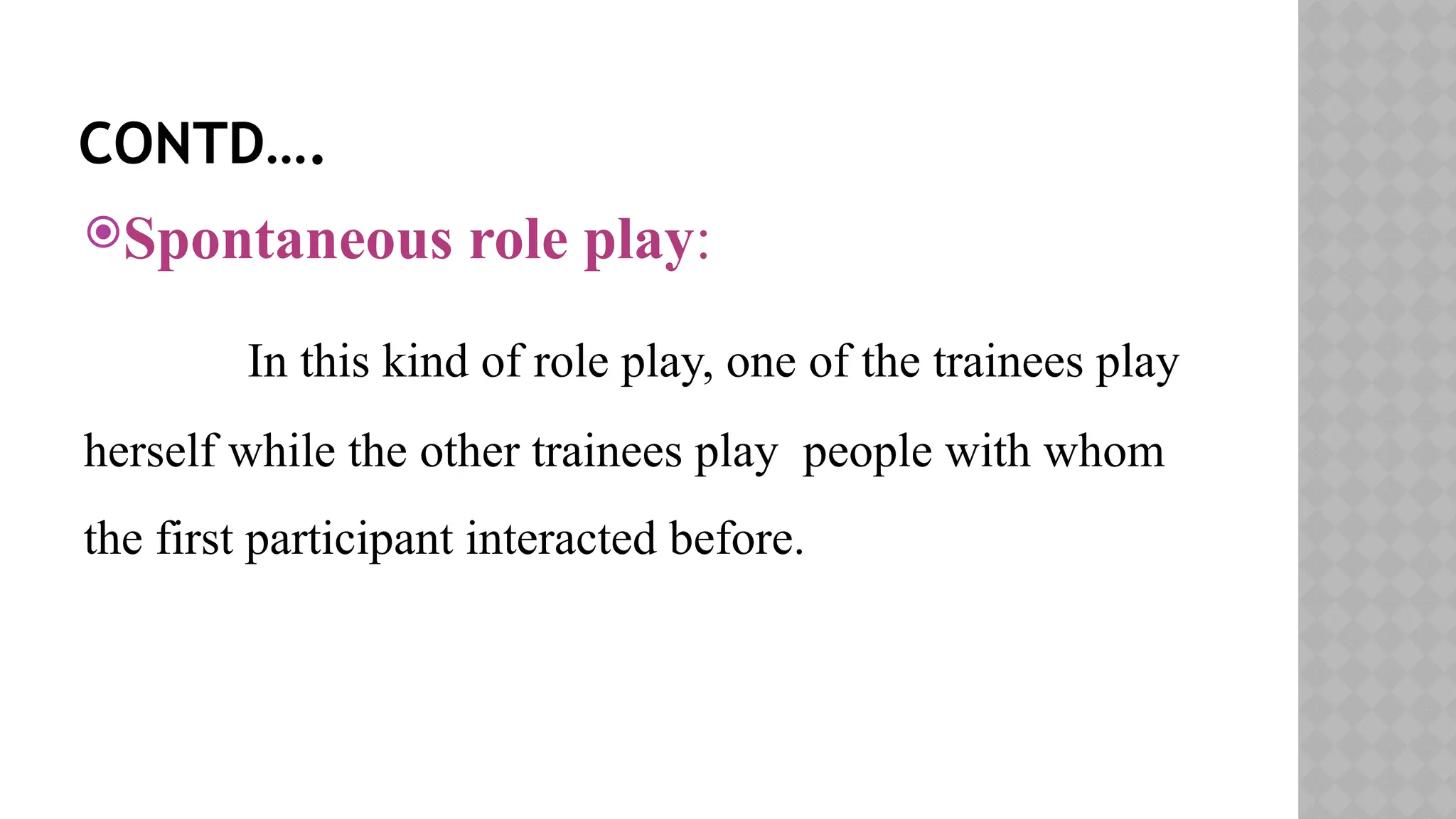 CONTD….
Spontaneous role play:
In this kind of role play, one of the trainees play
herself while the other trainees play people with whom
the first participant interacted before.
 