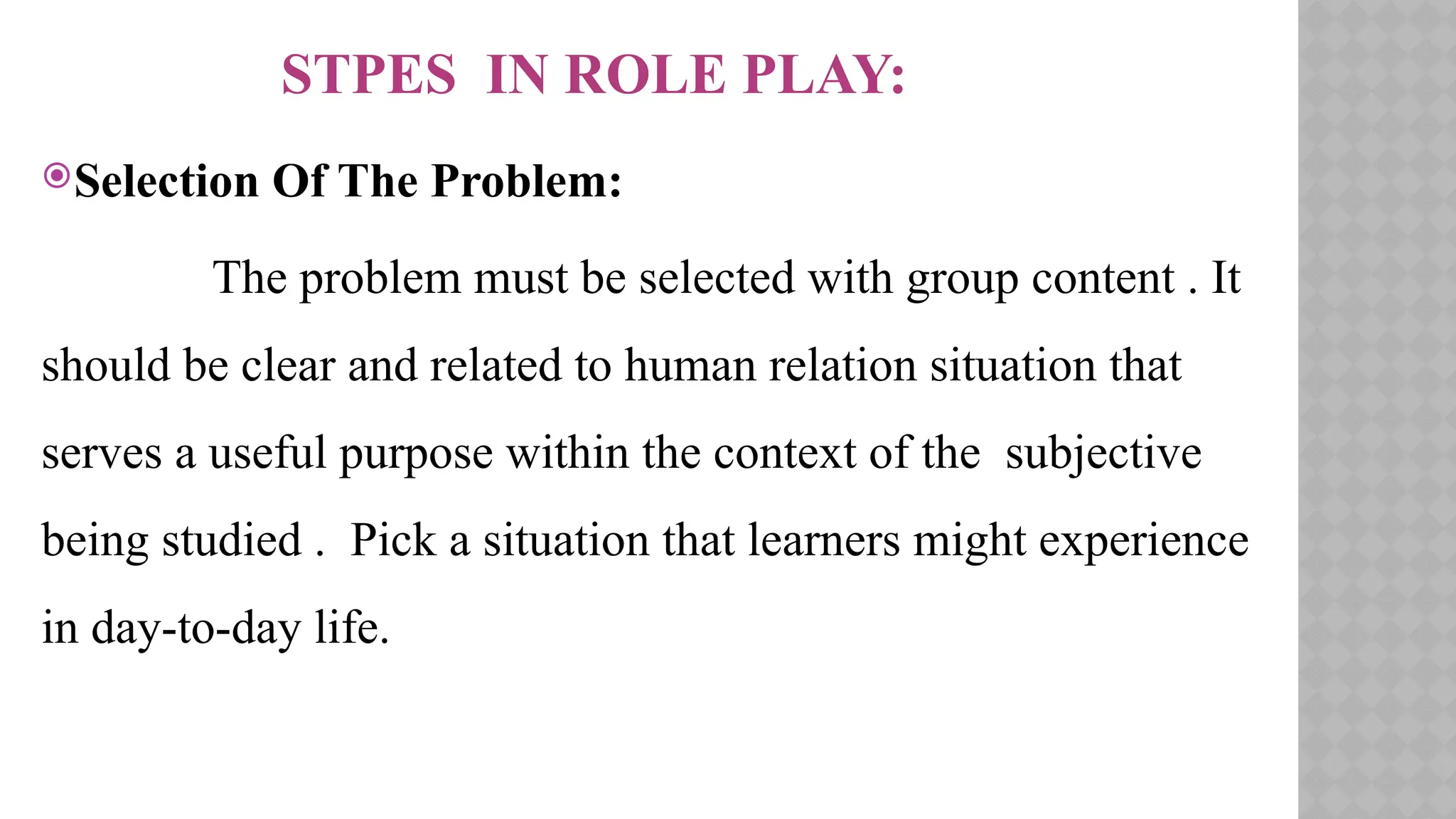 STPES IN ROLE PLAY:
Selection Of The Problem:
The problem must be selected with group content . It
should be clear and related to human relation situation that
serves a useful purpose within the context of the subjective
being studied . Pick a situation that learners might experience
in day-to-day life.
 