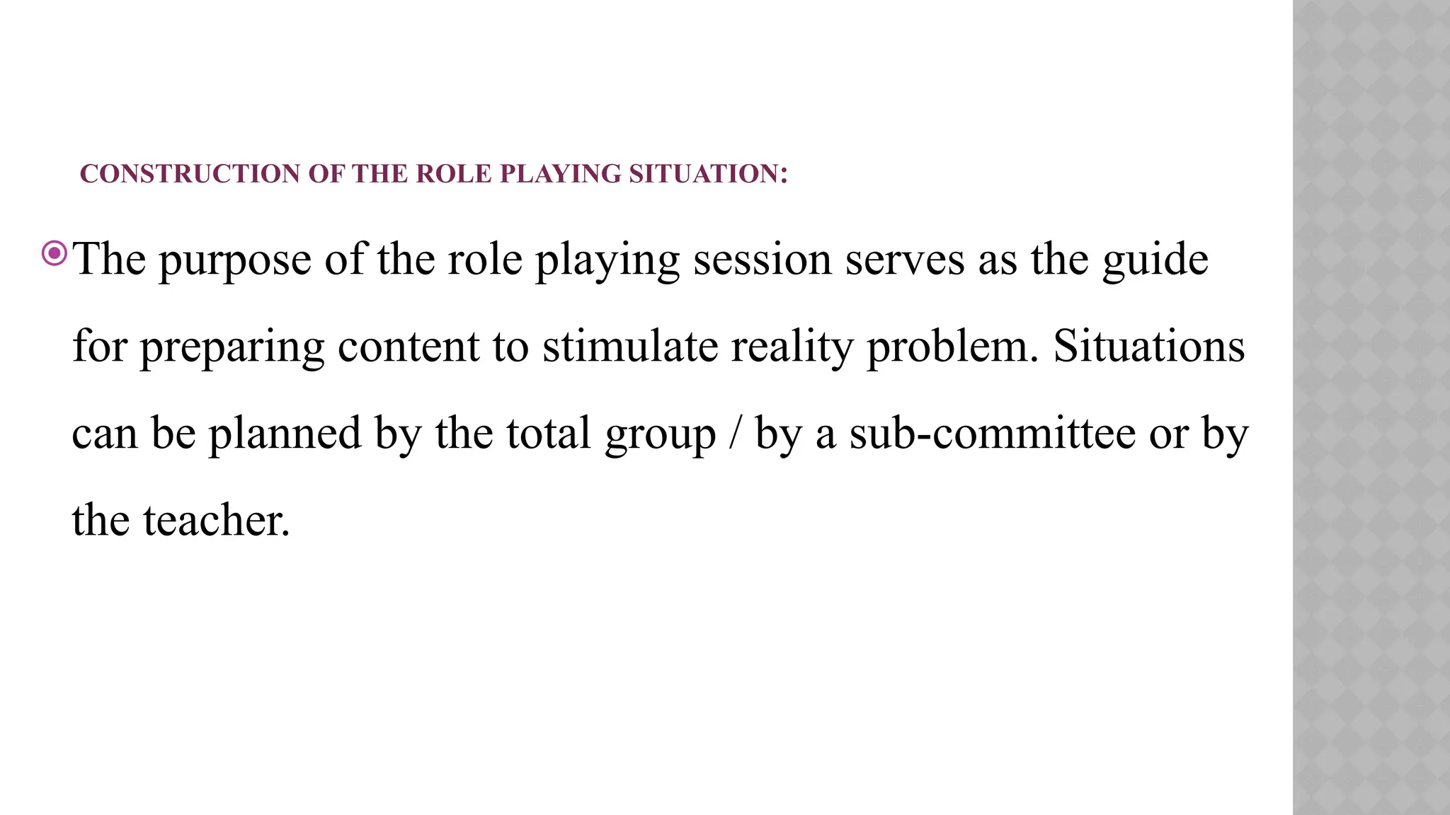 CONSTRUCTION OF THE ROLE PLAYING SITUATION:
The purpose of the role playing session serves as the guide
for preparing content to stimulate reality problem. Situations
can be planned by the total group / by a sub-committee or by
the teacher.
 