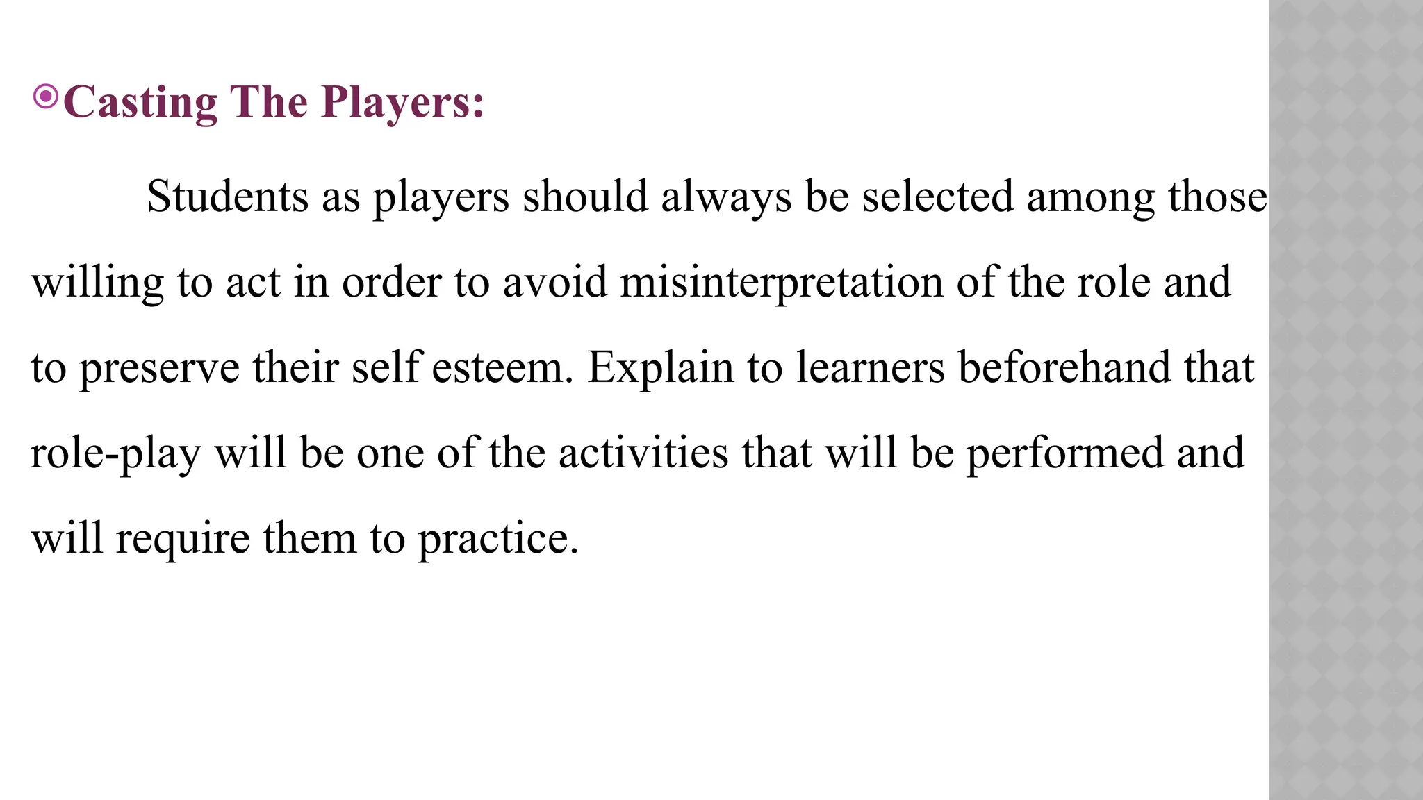 Casting The Players:
Students as players should always be selected among those
willing to act in order to avoid misinterpretation of the role and
to preserve their self esteem. Explain to learners beforehand that
role-play will be one of the activities that will be performed and
will require them to practice.
 