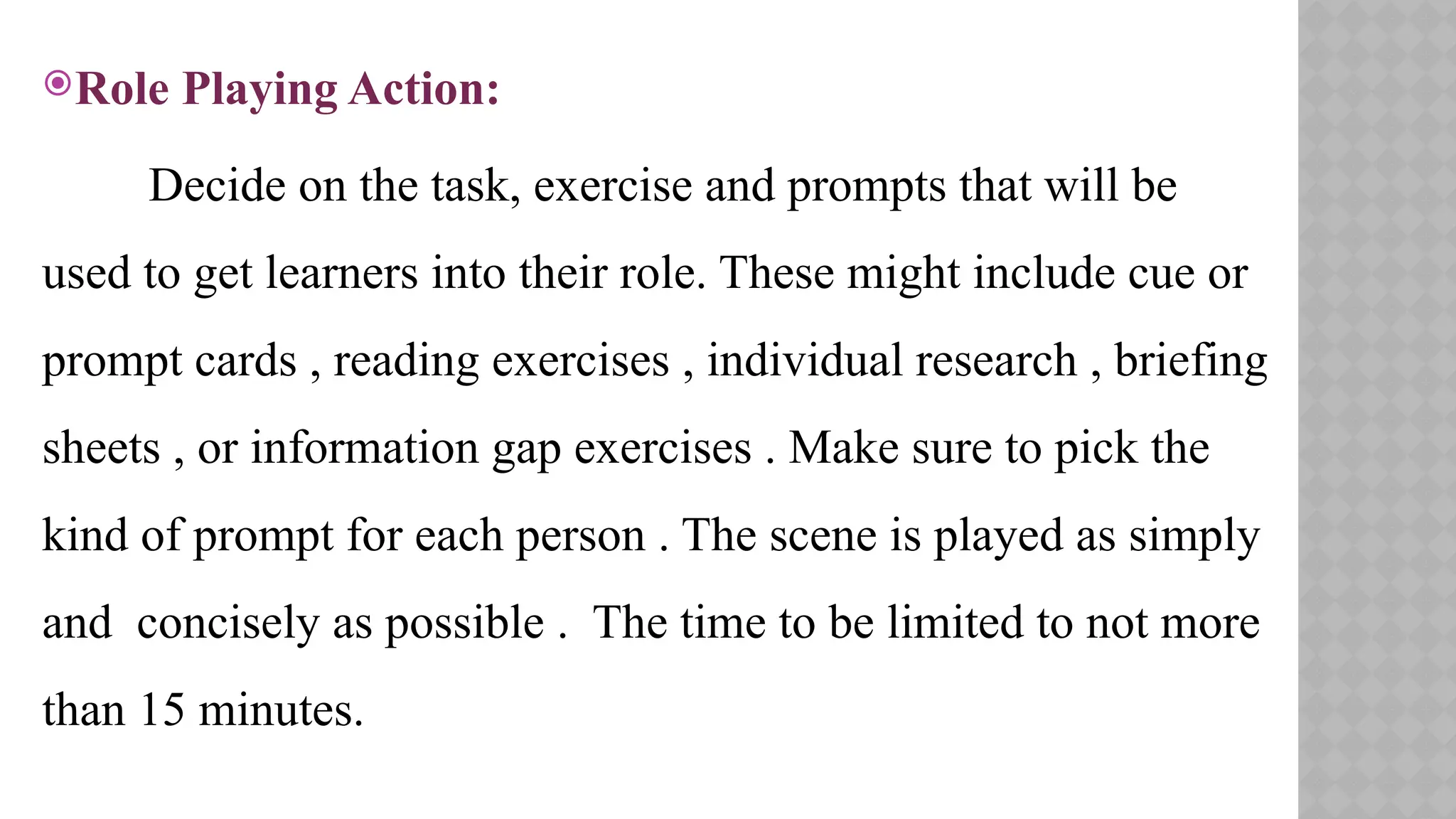 Role Playing Action:
Decide on the task, exercise and prompts that will be
used to get learners into their role. These might include cue or
prompt cards , reading exercises , individual research , briefing
sheets , or information gap exercises . Make sure to pick the
kind of prompt for each person . The scene is played as simply
and concisely as possible . The time to be limited to not more
than 15 minutes.
 