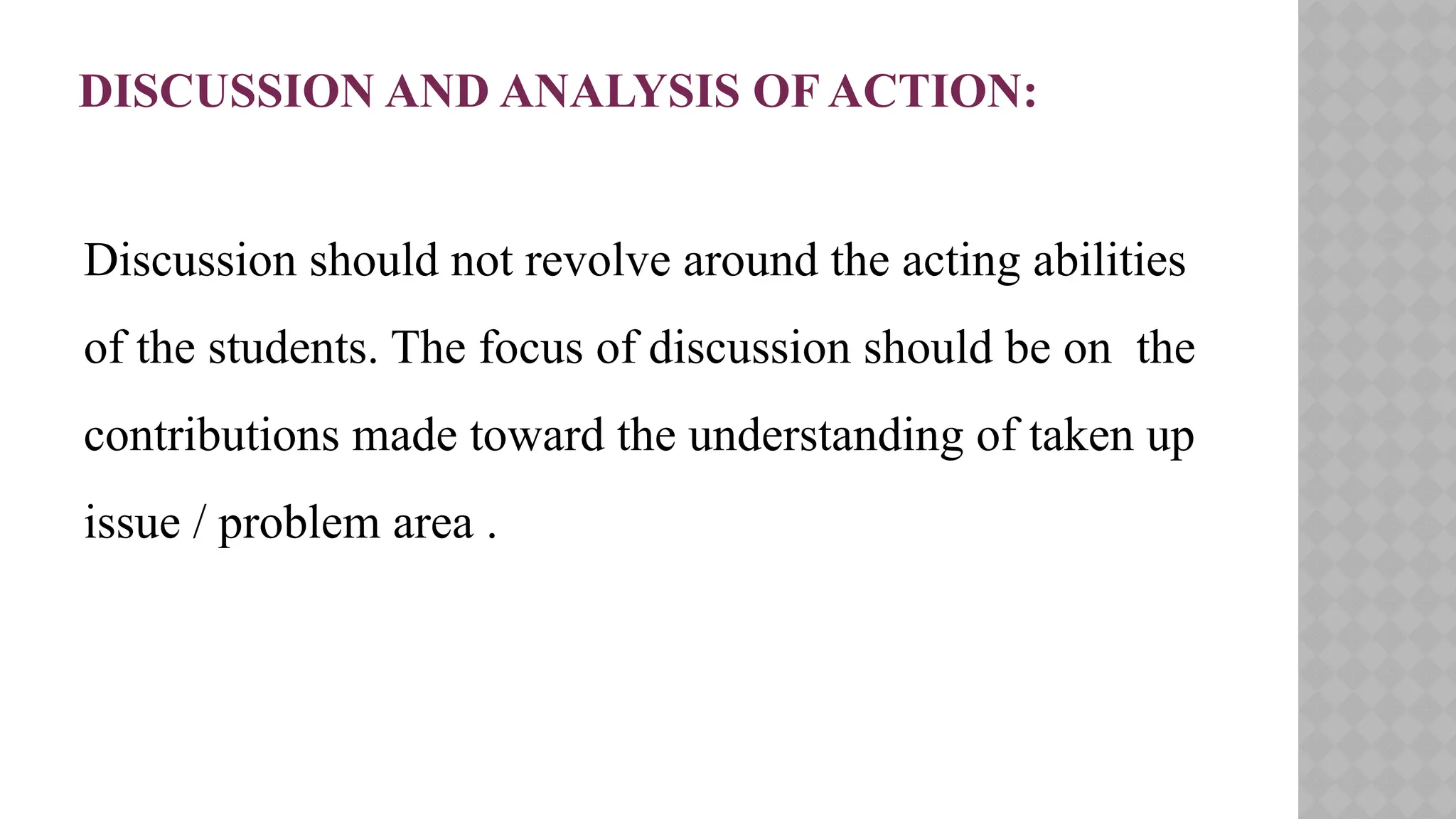 DISCUSSION AND ANALYSIS OF ACTION:
Discussion should not revolve around the acting abilities
of the students. The focus of discussion should be on the
contributions made toward the understanding of taken up
issue / problem area .
 