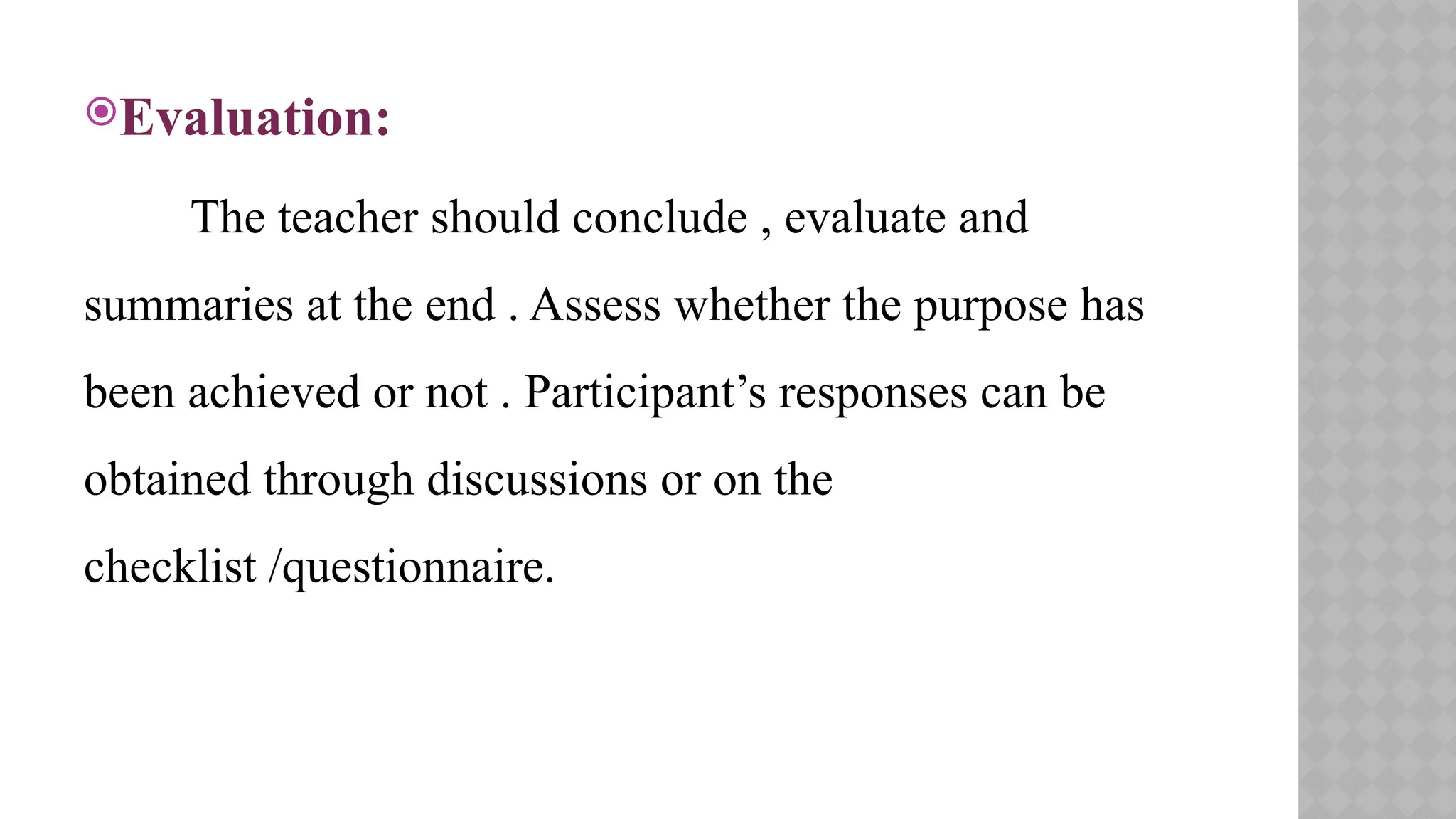 Evaluation:
The teacher should conclude , evaluate and
summaries at the end . Assess whether the purpose has
been achieved or not . Participant’s responses can be
obtained through discussions or on the
checklist /questionnaire.
 