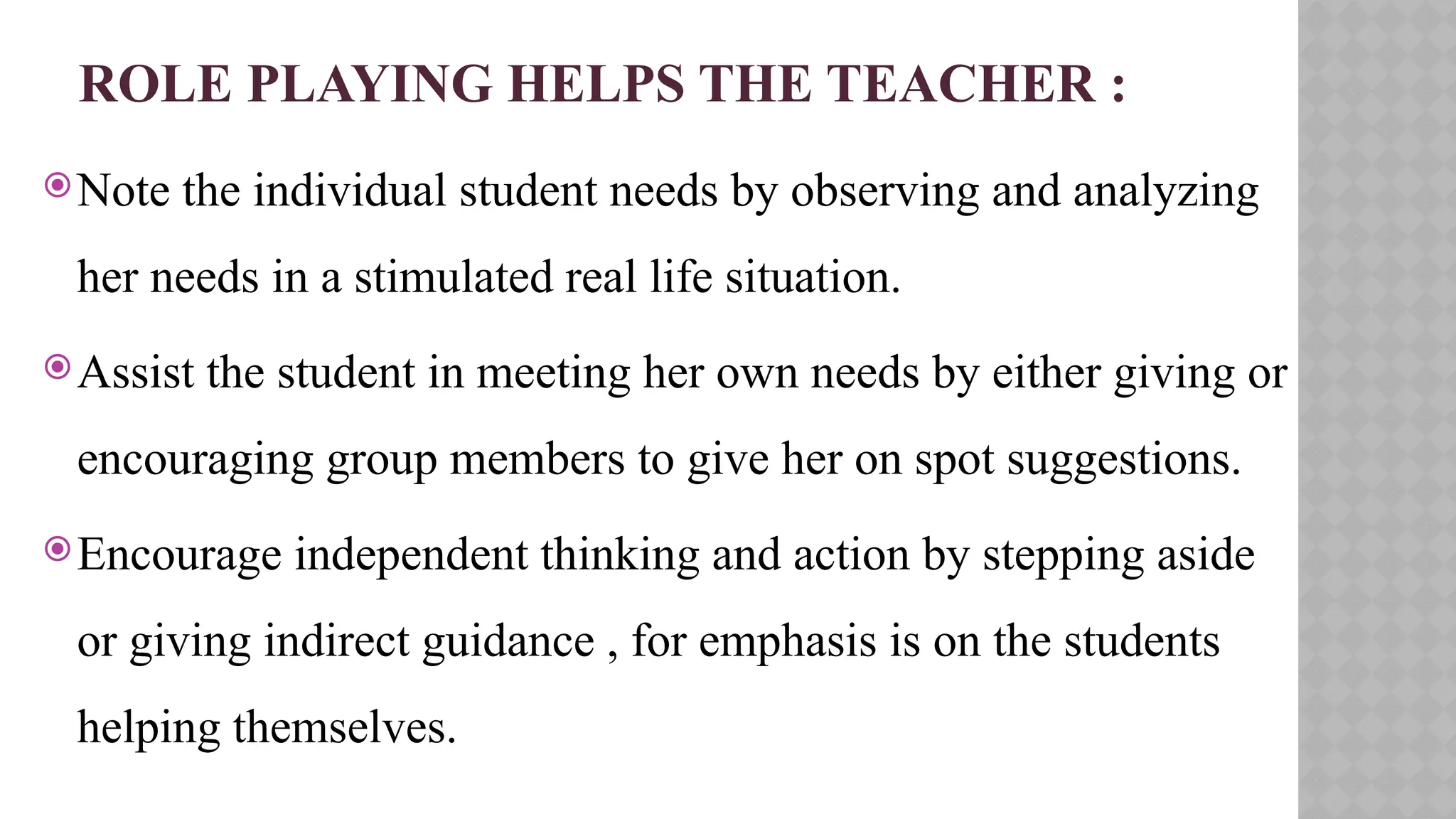 ROLE PLAYING HELPS THE TEACHER :
Note the individual student needs by observing and analyzing
her needs in a stimulated real life situation.
Assist the student in meeting her own needs by either giving or
encouraging group members to give her on spot suggestions.
Encourage independent thinking and action by stepping aside
or giving indirect guidance , for emphasis is on the students
helping themselves.
 
