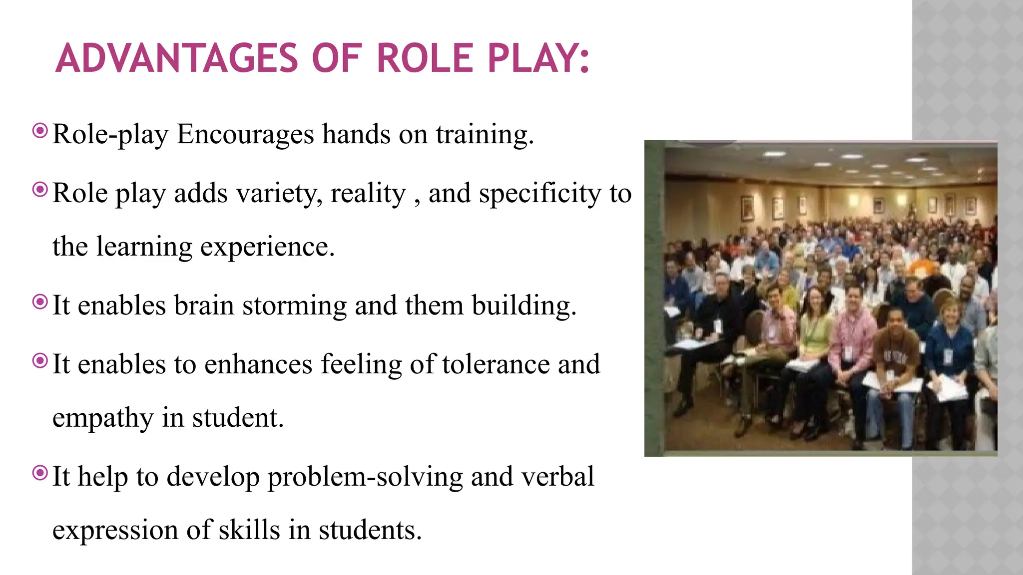 ADVANTAGES OF ROLE PLAY:
Role-play Encourages hands on training.
Role play adds variety, reality , and specificity to
the learning experience.
It enables brain storming and them building.
It enables to enhances feeling of tolerance and
empathy in student.
It help to develop problem-solving and verbal
expression of skills in students.
 