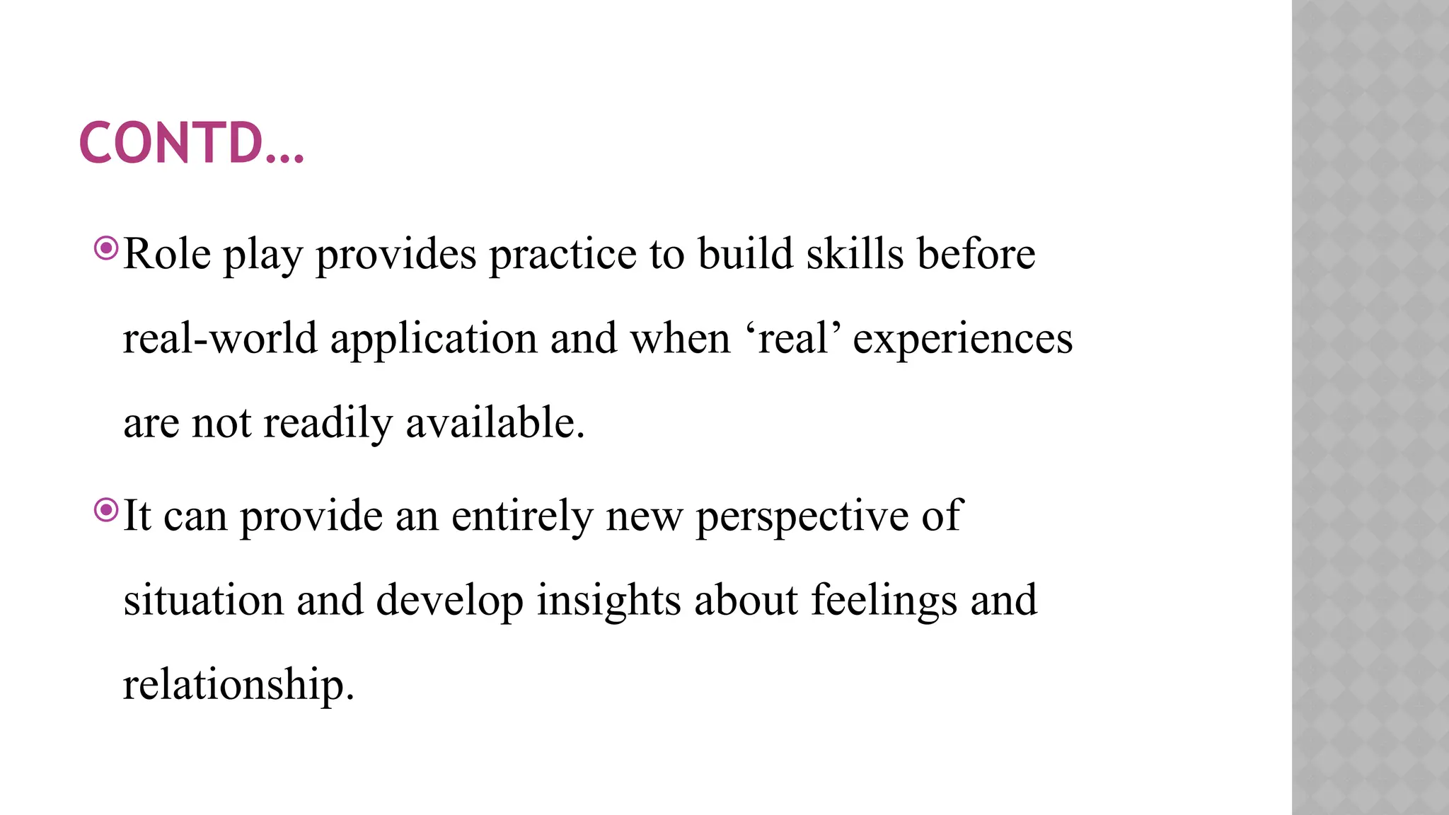 CONTD…
Role play provides practice to build skills before
real-world application and when ‘real’ experiences
are not readily available.
It can provide an entirely new perspective of
situation and develop insights about feelings and
relationship.
 