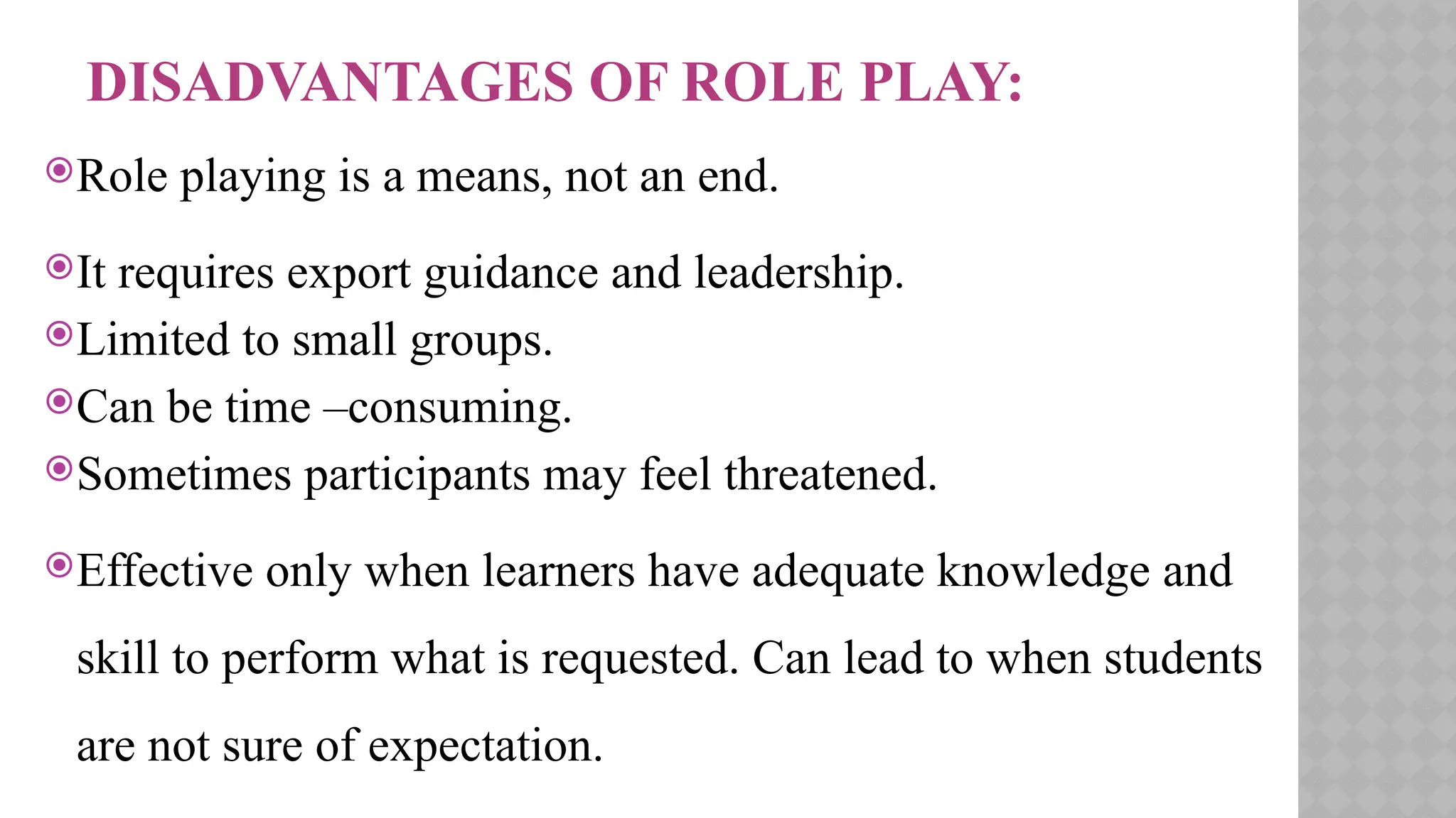 DISADVANTAGES OF ROLE PLAY:
Role playing is a means, not an end.
It requires export guidance and leadership.
Limited to small groups.
Can be time –consuming.
Sometimes participants may feel threatened.
Effective only when learners have adequate knowledge and
skill to perform what is requested. Can lead to when students
are not sure of expectation.
 