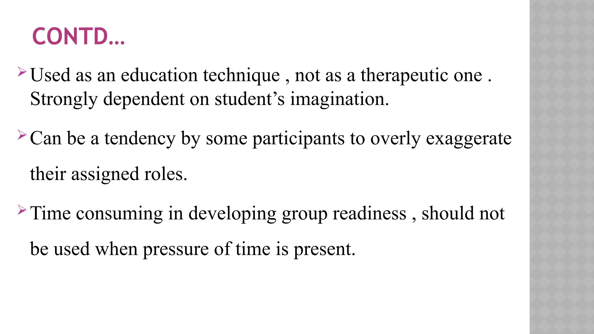 CONTD…
Used as an education technique , not as a therapeutic one .
Strongly dependent on student’s imagination.
Can be a tendency by some participants to overly exaggerate
their assigned roles.
Time consuming in developing group readiness , should not
be used when pressure of time is present.
 