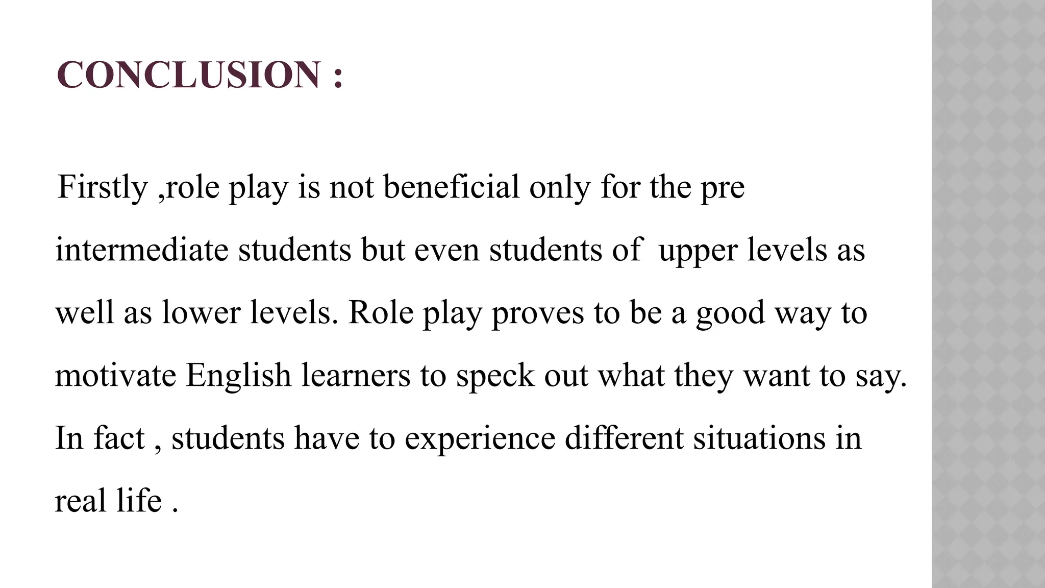 CONCLUSION :
Firstly ,role play is not beneficial only for the pre
intermediate students but even students of upper levels as
well as lower levels. Role play proves to be a good way to
motivate English learners to speck out what they want to say.
In fact , students have to experience different situations in
real life .
 
