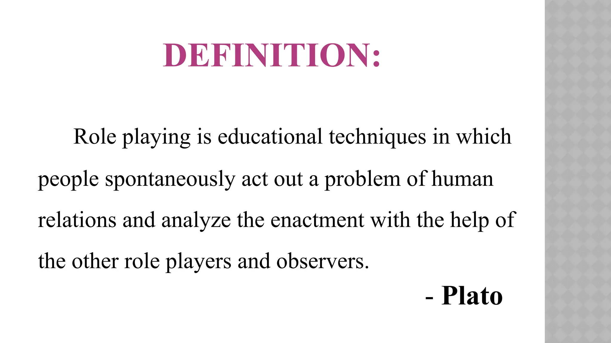DEFINITION:
Role playing is educational techniques in which
people spontaneously act out a problem of human
relations and analyze the enactment with the help of
the other role players and observers.
- Plato
 