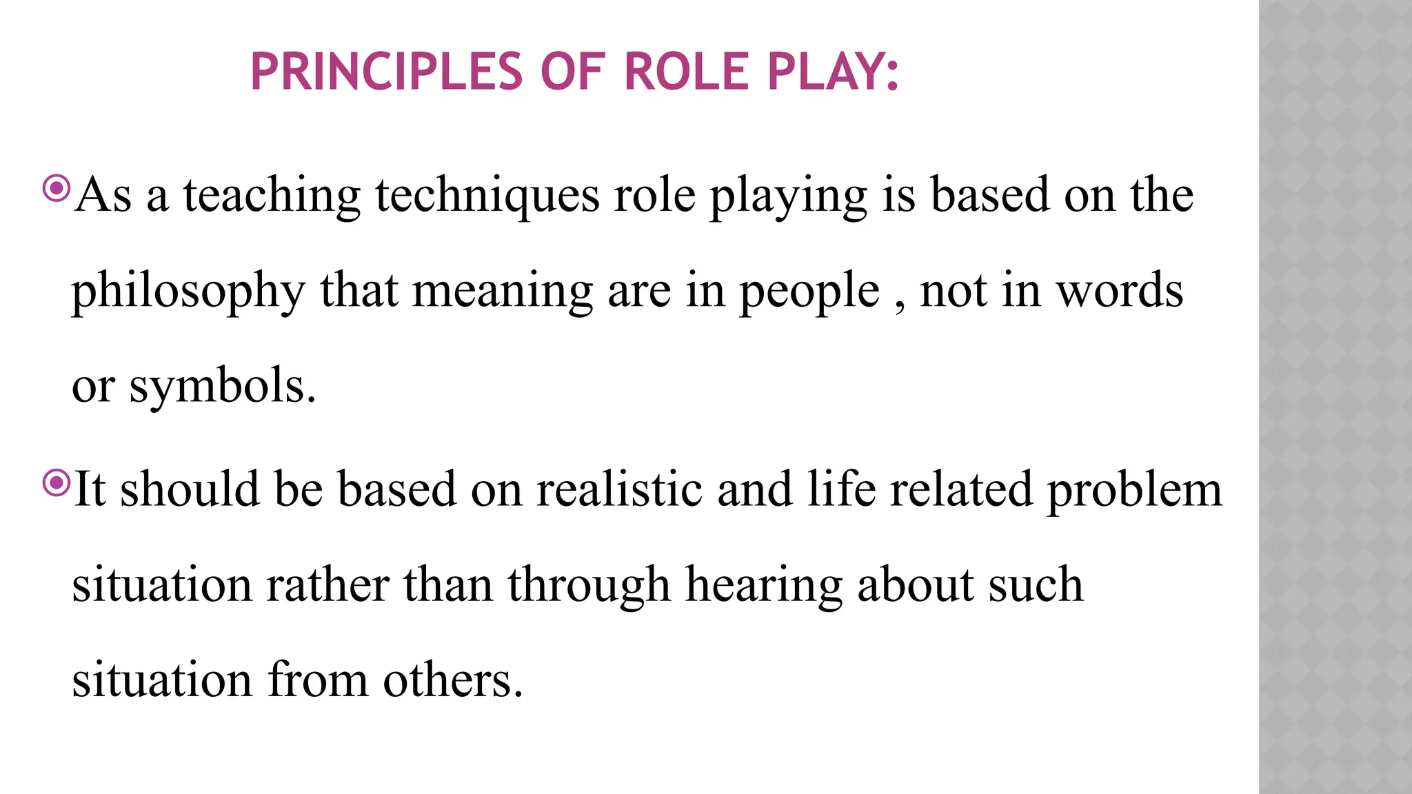 PRINCIPLES OF ROLE PLAY:
As a teaching techniques role playing is based on the
philosophy that meaning are in people , not in words
or symbols.
It should be based on realistic and life related problem
situation rather than through hearing about such
situation from others.
 