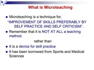 What is Microteaching
Microteaching is a technique for,
“IMPROVEMENT OF SKILLS PREFERABLY BY
SELF PRACTICE AND SELF CRITIC...
