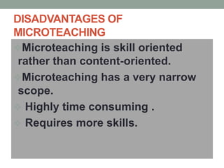 DISADVANTAGES OF
MICROTEACHING
Microteaching is skill oriented
rather than content-oriented.
Microteaching has a very narrow
scope.
 Highly time consuming .
 Requires more skills.
 