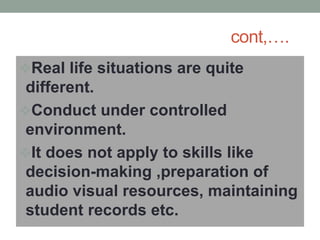 cont,….
Real life situations are quite
different.
Conduct under controlled
environment.
It does not apply to skills like
decision-making ,preparation of
audio visual resources, maintaining
student records etc.
 
