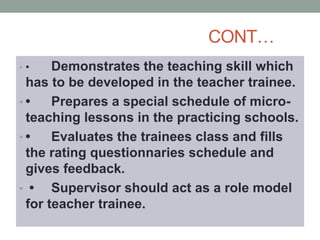 CONT…
• • Demonstrates the teaching skill which
has to be developed in the teacher trainee.
• • Prepares a special schedule of micro-
teaching lessons in the practicing schools.
• • Evaluates the trainees class and fills
the rating questionnaries schedule and
gives feedback.
• • Supervisor should act as a role model
for teacher trainee.
 