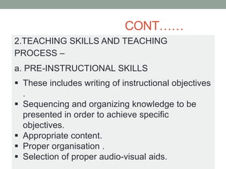 CONT……
2.TEACHING SKILLS AND TEACHING
PROCESS –
a. PRE-INSTRUCTIONAL SKILLS
 These includes writing of instructional objectives
.
 Sequencing and organizing knowledge to be
presented in order to achieve specific
objectives.
 Appropriate content.
 Proper organisation .
 Selection of proper audio-visual aids.
 