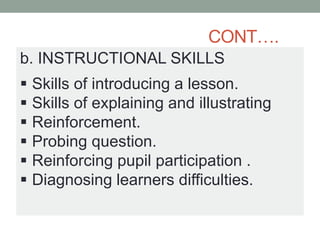 CONT….
b. INSTRUCTIONAL SKILLS
 Skills of introducing a lesson.
 Skills of explaining and illustrating
 Reinforcement.
 Probing question.
 Reinforcing pupil participation .
 Diagnosing learners difficulties.
 