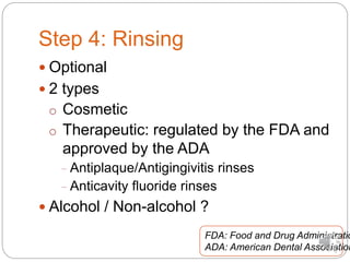 Step 4: Rinsing
 Optional
 2 types
o Cosmetic
o Therapeutic: regulated by the FDA and
approved by the ADA
− Antiplaque/Antigingivitis rinses
− Anticavity fluoride rinses
 Alcohol / Non-alcohol ?
FDA: Food and Drug Administratio
ADA: American Dental Association
 