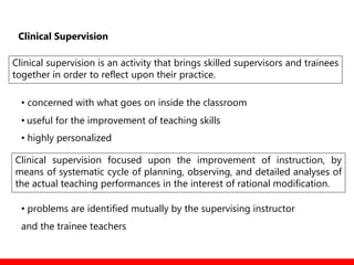 Clinical Supervision
Clinical supervision is an activity that brings skilled supervisors and trainees
together in order to reflect upon their practice.
• concerned with what goes on inside the classroom
• useful for the improvement of teaching skills
• highly personalized
• problems are identified mutually by the supervising instructor
and the trainee teachers
Clinical supervision focused upon the improvement of instruction, by
means of systematic cycle of planning, observing, and detailed analyses of
the actual teaching performances in the interest of rational modification.
 