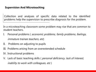 Collection and analyses of specific data related to the identified
problems help the supervision to prescribe diagnosis for the problem.
In a microteaching classroom some problem may rise that are common to
student teachers.
I. Personal problems ( economic problems, family problems, feelings,
immature trainee teachers, etc)
II. Problems on adjusting to pupils
III. Problems arising from an overextended schedule
IV. Instructional problems
V. Lack of basic teaching skills ( personal deficiency, lack of interest,
inability to work with colleagues, etc )
Supervision And Microteaching
 