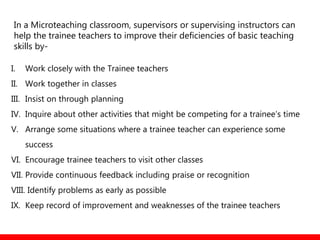 In a Microteaching classroom, supervisors or supervising instructors can
help the trainee teachers to improve their deficiencies of basic teaching
skills by-
I. Work closely with the Trainee teachers
II. Work together in classes
III. Insist on through planning
IV. Inquire about other activities that might be competing for a trainee’s time
V. Arrange some situations where a trainee teacher can experience some
success
VI. Encourage trainee teachers to visit other classes
VII. Provide continuous feedback including praise or recognition
VIII. Identify problems as early as possible
IX. Keep record of improvement and weaknesses of the trainee teachers
 