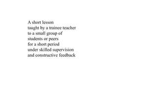 A short lesson
taught by a trainee teacher
to a small group of
students or peers
for a short period
under skilled supervision
and constructive feedback
 