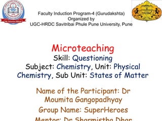 Microteaching
Skill: Questioning
Subject: Chemistry, Unit: Physical
Chemistry, Sub Unit: States of Matter
Name of the Participant: Dr
Moumita Gangopadhyay
Group Name: SuperHeroes
Faculty Induction Program-4 (Gurudakshta)
Organized by
UGC-HRDC Savitribai Phule Pune University, Pune
 