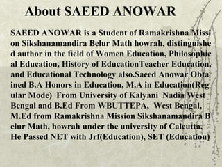SAEED ANOWAR is a Student of Ramakrishna Missi
on Sikshanamandira Belur Math howrah, distinguishe
d author in the field of Women Education, Philosophic
al Education, History of EducationTeacher Education,
and Educational Technology also.Saeed Anowar Obta
ined B.A Honors in Education, M.A in Education(Reg
ular Mode) From University of Kalyani Nadia West
Bengal and B.Ed From WBUTTEPA, West Bengal,
M.Ed from Ramakrishna Mission Sikshanamandira B
elur Math, howrah under the university of Calcutta.
He Passed NET with Jrf(Education), SET (Education)
About SAEED ANOWAR
 