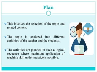 Plan
 This involves the selection of the topic and
related content.
 The topic is analyzed into different
activities of the teacher and the students.
 The activities are planned in such a logical
sequence where maximum application of
teaching skill under practice is possible.
 