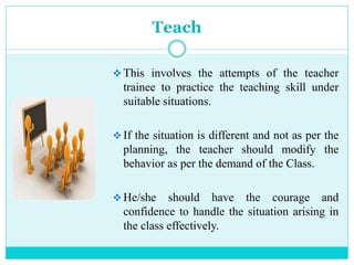 Teach
 This involves the attempts of the teacher
trainee to practice the teaching skill under
suitable situations.
 If the situation is different and not as per the
planning, the teacher should modify the
behavior as per the demand of the Class.
 He/she should have the courage and
confidence to handle the situation arising in
the class effectively.
 