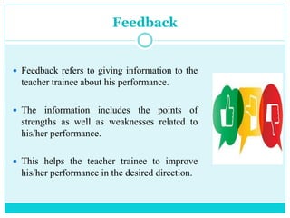 Feedback
 Feedback refers to giving information to the
teacher trainee about his performance.
 The information includes the points of
strengths as well as weaknesses related to
his/her performance.
 This helps the teacher trainee to improve
his/her performance in the desired direction.
 
