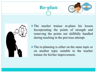 Re-plan
 The teacher trainee re-plans his lesson
Incorporating the points of strength and
removing the points not skillfully handled
during teaching in the previous attempt.
 The re-planning is either on the same topic or
on another topic suitable to the teacher
trainee for his/her improvement.
 